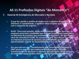 AS 11 Profissões Digitais “do Momento”!AS 11 Profissões Digitais “do Momento”!
7.7. Head de BI (Inteligência de Mercado) e Big DataHead de BI (Inteligência de Mercado) e Big Data
– O que faz: gestão e análise de dados com o objetivo de garantir maisO que faz: gestão e análise de dados com o objetivo de garantir mais
eficiência e rentabilidade, e também obter insights que contribuameficiência e rentabilidade, e também obter insights que contribuam
com a expansão do negócio.com a expansão do negócio.
– Perfil: “Para esta posição, ainda relativamente nova no mercado, asPerfil: “Para esta posição, ainda relativamente nova no mercado, as
empresas priorizam candidatos que tenham comprovada experiênciaempresas priorizam candidatos que tenham comprovada experiência
na liderança de projetos que envolvem BI e Big Data”, diz Igor Schultz,na liderança de projetos que envolvem BI e Big Data”, diz Igor Schultz,
sócio da consultoria FLOW. De acordo com ele, mas do que tecnologiasócio da consultoria FLOW. De acordo com ele, mas do que tecnologia
as empresas precisam de pessoas com habilidades para perceberas empresas precisam de pessoas com habilidades para perceber
oportunidades a partir da disponibilidade e uso das informações.oportunidades a partir da disponibilidade e uso das informações.
– Por que está em alta: “levantamento das consultorias Capgemini ePor que está em alta: “levantamento das consultorias Capgemini e
EMC mostra que 65% das empresas acreditam que a falta deEMC mostra que 65% das empresas acreditam que a falta de
investimentos em Big Data e a demora em incorporar novas soluçõesinvestimentos em Big Data e a demora em incorporar novas soluções
de análise de dados podem afetar a competitividade”, diz Schultz.de análise de dados podem afetar a competitividade”, diz Schultz.
 