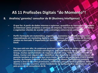 AS 11 Profissões Digitais “do Momento”!AS 11 Profissões Digitais “do Momento”!
8.8. Analista/ gerente/ consultor de BI (Business Intelligence)Analista/ gerente/ consultor de BI (Business Intelligence)
– O que faz: A partir de dados internos e externos, quantifica os mercados que podemO que faz: A partir de dados internos e externos, quantifica os mercados que podem
se interessar pelos produtos e serviços da empresa. Sua função é mapear territóriosse interessar pelos produtos e serviços da empresa. Sua função é mapear territórios
e segmentar clientes de acordo com a estratégia comercial da companhia.e segmentar clientes de acordo com a estratégia comercial da companhia.
– Perfil: Formação em matemática, engenharia, economia ou administração, comPerfil: Formação em matemática, engenharia, economia ou administração, com
especialização em marketing digital e cursos técnicos nas ferramentas de BI maisespecialização em marketing digital e cursos técnicos nas ferramentas de BI mais
usadas no mercado. É importante ter domínio completo de programas como ousadas no mercado. É importante ter domínio completo de programas como o
Excel.Excel.
– Por que está em alta: As empresas precisam cada vez mais de dados internos ePor que está em alta: As empresas precisam cada vez mais de dados internos e
externos para tomar decisões estratégicas. Segundo Marcus Giorgi, sócio do Fesapexternos para tomar decisões estratégicas. Segundo Marcus Giorgi, sócio do Fesap
Group, muitas oportunidades de negócios podem estar “hibernadas” no banco deGroup, muitas oportunidades de negócios podem estar “hibernadas” no banco de
dados. Contar com alguém para identificar esse potencial é a chave para crescer. Adados. Contar com alguém para identificar esse potencial é a chave para crescer. A
posição também é destacada por Lúcia Costa, diretora da consultoria STATO. Rafaelposição também é destacada por Lúcia Costa, diretora da consultoria STATO. Rafael
Pereira, da People Oriented, e Celia Spangher, da Maxim Consultores, tambémPereira, da People Oriented, e Celia Spangher, da Maxim Consultores, também
aponta a área de BI como promissora, sobretudo, para gerentes e gestores. Marceloaponta a área de BI como promissora, sobretudo, para gerentes e gestores. Marcelo
Vianna e Antonio Loureiro, sócios-fundadores da Conquest One, apostam na altaVianna e Antonio Loureiro, sócios-fundadores da Conquest One, apostam na alta
pela procura de consultores de BI.pela procura de consultores de BI.
 