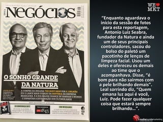 ““Enquanto aguardava oEnquanto aguardava o
início da sessão de fotosinício da sessão de fotos
para esta reportagem,para esta reportagem,
Antonio Luiz Seabra,Antonio Luiz Seabra,
fundador da Natura e aindafundador da Natura e ainda
um de seus principaisum de seus principais
controladores, sacou docontroladores, sacou do
bolso do paletó umbolso do paletó um
pacotinho de lenços depacotinho de lenços de
limpeza facial. Usou umlimpeza facial. Usou um
deles e ofereceu os demaisdeles e ofereceu os demais
ao time que oao time que o
acompanhava. Disse, “éacompanhava. Disse, “é
bom para não sairmos combom para não sairmos com
a pele brilhando demais”.a pele brilhando demais”.
Leal sorrindo diz, “QuemLeal sorrindo diz, “Quem
emana luz aqui é você,emana luz aqui é você,
Luiz. Pode fazer qualquerLuiz. Pode fazer qualquer
coisa que estará semprecoisa que estará sempre
brilhando…”.brilhando…”.
 