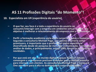 AS 11 Profissões Digitais “do Momento”!AS 11 Profissões Digitais “do Momento”!
10.10. Especialista em UX (experiência do usuário)Especialista em UX (experiência do usuário)
– O que faz: seu foco é a toda a experiência do usuário aoO que faz: seu foco é a toda a experiência do usuário ao
consumir/interagir com a empresa em ambiente virtual ou não. Seuconsumir/interagir com a empresa em ambiente virtual ou não. Seu
objetivo é melhorar o relacionamento da empresa com o consumidor.objetivo é melhorar o relacionamento da empresa com o consumidor.
– Perfil: a formação acadêmica varia entre cursos de exatas e humanas.Perfil: a formação acadêmica varia entre cursos de exatas e humanas.
Segundo a consultoria Michael Page, que aponta a carreira comoSegundo a consultoria Michael Page, que aponta a carreira como
promissora, é importante que o profissional tenha experiênciapromissora, é importante que o profissional tenha experiência
diversificada desde de pesquisa de mercado, comunicação, tecnologia,diversificada desde de pesquisa de mercado, comunicação, tecnologia,
análise de dados, e principalmente, esteja 100% atento às tendências eanálise de dados, e principalmente, esteja 100% atento às tendências e
novidades.novidades.
– Por que está em alta: no mundo digital, espaços físicos e virtuaisPor que está em alta: no mundo digital, espaços físicos e virtuais
convergem e as empresas precisam entender qual a melhor maneiraconvergem e as empresas precisam entender qual a melhor maneira
para interagir com clientes. As consultorias Michael Page e Conquestpara interagir com clientes. As consultorias Michael Page e Conquest
One apontam para a alta na demanda por esses profissionais.One apontam para a alta na demanda por esses profissionais.
 