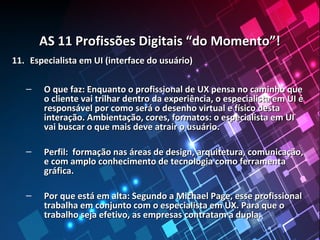 AS 11 Profissões Digitais “do Momento”!AS 11 Profissões Digitais “do Momento”!
11.11. Especialista em UI (interface do usuário)Especialista em UI (interface do usuário)
– O que faz: Enquanto o profissional de UX pensa no caminho queO que faz: Enquanto o profissional de UX pensa no caminho que
o cliente vai trilhar dentro da experiência, o especialista em UI éo cliente vai trilhar dentro da experiência, o especialista em UI é
responsável por como será o desenho virtual e físico destaresponsável por como será o desenho virtual e físico desta
interação. Ambientação, cores, formatos: o especialista em UIinteração. Ambientação, cores, formatos: o especialista em UI
vai buscar o que mais deve atrair o usuário.vai buscar o que mais deve atrair o usuário.
– Perfil: formação nas áreas de design, arquitetura, comunicação,Perfil: formação nas áreas de design, arquitetura, comunicação,
e com amplo conhecimento de tecnologia como ferramentae com amplo conhecimento de tecnologia como ferramenta
gráfica.gráfica.
– Por que está em alta: Segundo a Michael Page, esse profissionalPor que está em alta: Segundo a Michael Page, esse profissional
trabalha em conjunto com o especialista em UX. Para que otrabalha em conjunto com o especialista em UX. Para que o
trabalho seja efetivo, as empresas contratam a dupla.trabalho seja efetivo, as empresas contratam a dupla.
 