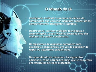 O Mundo da IAO Mundo da IA
• Inteligência Artificial é um ramo da ciência daInteligência Artificial é um ramo da ciência da
computação que visa criar máquinas capazes de tercomputação que visa criar máquinas capazes de ter
comportamento inteligente e cognitiva.comportamento inteligente e cognitiva.
• Dentro da AI, existem múltiplas tecnologias eDentro da AI, existem múltiplas tecnologias e
segmentações, sendo Machine Learning uma dassegmentações, sendo Machine Learning uma das
maiores e de maior crescimento.maiores e de maior crescimento.
• Os algoritmos de máquinas aprendem comOs algoritmos de máquinas aprendem com
exemplos e experiências, em vez de depender deexemplos e experiências, em vez de depender de
regras ou algoritmos predefinidos.regras ou algoritmos predefinidos.
• No aprendizado de máquinas, há segmentosNo aprendizado de máquinas, há segmentos
adicionais, como o Deep Learning, que se concentraadicionais, como o Deep Learning, que se concentra
em estruturas de redes profundas.em estruturas de redes profundas.
 