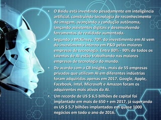 • O Baidu está investindo pesadamente em inteligênciaO Baidu está investindo pesadamente em inteligência
artificial, construindo tecnologia de reconhecimentoartificial, construindo tecnologia de reconhecimento
de imagem, avançando a condução autônoma,de imagem, avançando a condução autônoma,
lançando assistentes digitais e desenvolvendolançando assistentes digitais e desenvolvendo
ferramentas de realidade aumentada.ferramentas de realidade aumentada.
• Segundo a McKinsey, 70% do investimento em AI vemSegundo a McKinsey, 70% do investimento em AI vem
do investimento interno em P&D pelas maioresdo investimento interno em P&D pelas maiores
empresas de tecnologia. Entre 80% - 90% de todos osempresas de tecnologia. Entre 80% - 90% de todos os
talentos de AI estão trabalhando nas maiorestalentos de AI estão trabalhando nas maiores
empresas de tecnologia do mundo.empresas de tecnologia do mundo.
• De acordo com a CB Insights, mais de 55 empresasDe acordo com a CB Insights, mais de 55 empresas
privadas que utilizam AI em diferentes indústriasprivadas que utilizam AI em diferentes indústrias
foram adquiridas apenas em 2017. Google, Apple,foram adquiridas apenas em 2017. Google, Apple,
Facebook, Intel, Microsoft e Amazon foram osFacebook, Intel, Microsoft e Amazon foram os
adquirentes mais ativos da AI.adquirentes mais ativos da AI.
• Um recorde de US $ 6,5 bilhões de capital foiUm recorde de US $ 6,5 bilhões de capital foi
implantado em mais de 650 + em 2017, já superandoimplantado em mais de 650 + em 2017, já superando
os US $ 5,7 bilhões implantados em quase 1000os US $ 5,7 bilhões implantados em quase 1000
negócios em todo o ano de 2016.negócios em todo o ano de 2016.
 