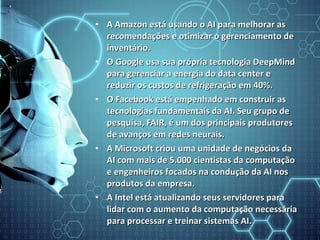• A Amazon está usando o AI para melhorar asA Amazon está usando o AI para melhorar as
recomendações e otimizar o gerenciamento derecomendações e otimizar o gerenciamento de
inventário.inventário.
• O Google usa sua própria tecnologia DeepMindO Google usa sua própria tecnologia DeepMind
para gerenciar a energia do data center epara gerenciar a energia do data center e
reduzir os custos de refrigeração em 40%.reduzir os custos de refrigeração em 40%.
• O Facebook está empenhado em construir asO Facebook está empenhado em construir as
tecnologias fundamentais da AI. Seu grupo detecnologias fundamentais da AI. Seu grupo de
pesquisa, FAIR, é um dos principais produtorespesquisa, FAIR, é um dos principais produtores
de avanços em redes neurais.de avanços em redes neurais.
• A Microsoft criou uma unidade de negócios daA Microsoft criou uma unidade de negócios da
AI com mais de 5.000 cientistas da computaçãoAI com mais de 5.000 cientistas da computação
e engenheiros focados na condução da AI nose engenheiros focados na condução da AI nos
produtos da empresa.produtos da empresa.
• A Intel está atualizando seus servidores paraA Intel está atualizando seus servidores para
lidar com o aumento da computação necessárialidar com o aumento da computação necessária
para processar e treinar sistemas AI.para processar e treinar sistemas AI.
 