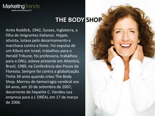 Anita Roddick, 1942, Sussex, Inglaterra, e
filha de imigrantes italianos. Hippie,
ativista, lutava pelo desarmamento e
marchava contra a fome. Foi expulsa de
um Kibutz em Israel, trabalhou para o
Herald Tribune, foi professora, trabalhou
para a ONU, esteve presente em Altamira,
Brasil, 1989, na Conferência dos Povos da
Floresta. Sempre foi contra a globalização.
Tinha 34 anos quando criou The Body
Shop. Morreu de hemorragia cerebral aos
64 anos, em 10 de setembro de 2007,
decorrente de hepatite C. Vendeu sua
empresa para a L´ORÉAL em 17 de março
de 2006.
THE BODYTHE BODY SHOPSHOP
 