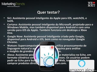 Quer testar?Quer testar?
• Siri: Assistente pessoal inteligente da Apple para iOS, watchOS, eSiri: Assistente pessoal inteligente da Apple para iOS, watchOS, e
tvOS.tvOS.
• Cortana: Assistente pessoal inteligente da Microsoft, projetado para oCortana: Assistente pessoal inteligente da Microsoft, projetado para o
Windows Mobile, mas também disponível para Android e com umaWindows Mobile, mas também disponível para Android e com uma
versão para iOS da Apple. Também funciona em desktops e Xboxversão para iOS da Apple. Também funciona em desktops e Xbox
One.One.
• Google Now: Assistente pessoal inteligente criado pelo Google,Google Now: Assistente pessoal inteligente criado pelo Google,
disponível para Android e iOS, bem como no navegador Googledisponível para Android e iOS, bem como no navegador Google
Chrome.Chrome.
• Watson: Supercomputador da IBM que utiliza processamento deWatson: Supercomputador da IBM que utiliza processamento de
linguagem natural e aprendizagem de máquina para análiselinguagem natural e aprendizagem de máquina para análise
ee insightsinsights de grandes quantidades de dados.de grandes quantidades de dados.
• Alexa: Assistente pessoal da Amazon que se materializa no Echo, emAlexa: Assistente pessoal da Amazon que se materializa no Echo, em
formato cilíndrico com alto-falantes poderosos. Os usuários podemformato cilíndrico com alto-falantes poderosos. Os usuários podem
pedir ao Echo para buscar informações na Web, tocar música epedir ao Echo para buscar informações na Web, tocar música e
comprar produtos diretamente da Amazon.com.comprar produtos diretamente da Amazon.com.
 
