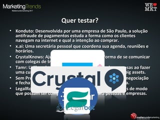 Quer testar?Quer testar?
• Konduto: Desenvolvida por uma empresa de São Paulo, a soluçãoKonduto: Desenvolvida por uma empresa de São Paulo, a solução
antifraude de pagamentos estuda a forma como os clientesantifraude de pagamentos estuda a forma como os clientes
navegam na internet e qual a intenção ao comprar.navegam na internet e qual a intenção ao comprar.
• x.ai: Uma secretária pessoal que coordena sua agenda, reuniões ex.ai: Uma secretária pessoal que coordena sua agenda, reuniões e
horários.horários.
• CrystalKnows: Ajuda você a saber a melhor forma de se comunicarCrystalKnows: Ajuda você a saber a melhor forma de se comunicar
com colegas de trabalho e clientes.com colegas de trabalho e clientes.
• Tamr: Utilizando a IA e Machine Learning, ajuda empresas ao fazerTamr: Utilizando a IA e Machine Learning, ajuda empresas ao fazer
uma curadoria, análise, limpeza de dos dados criando big assets.uma curadoria, análise, limpeza de dos dados criando big assets.
• Sem Processo: Encaminha petição para empresa, faz a negociaçãoSem Processo: Encaminha petição para empresa, faz a negociação
e fecha o acordo sem a necessidade de esperar a justiça.e fecha o acordo sem a necessidade de esperar a justiça.
• LegalRobot: Automatiza a revisão de documentos legais de modoLegalRobot: Automatiza a revisão de documentos legais de modo
que possam ser compreensíveis e úteis para pessoas e empresas.que possam ser compreensíveis e úteis para pessoas e empresas.
 