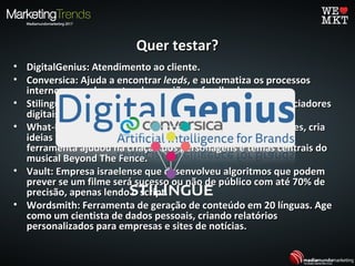 Quer testar?Quer testar?
• DigitalGenius: Atendimento ao cliente.DigitalGenius: Atendimento ao cliente.
• Conversica: Ajuda a encontrarConversica: Ajuda a encontrar leadsleads, e automatiza os processos, e automatiza os processos
internos, agendamentos de reuniões e feedbacks.internos, agendamentos de reuniões e feedbacks.
• Stilingue: Usa a IA para analisar o comportamento e influenciadoresStilingue: Usa a IA para analisar o comportamento e influenciadores
digitais.digitais.
• What-If Machine: Desenvolvido pela Universidade de Londres, criaWhat-If Machine: Desenvolvido pela Universidade de Londres, cria
ideias fictícias, desde histórias a anúncios publicitários. Essaideias fictícias, desde histórias a anúncios publicitários. Essa
ferramenta ajudou na criação dos personagens e temas centrais doferramenta ajudou na criação dos personagens e temas centrais do
musical Beyond The Fence.musical Beyond The Fence.
• Vault: Empresa israelense que desenvolveu algoritmos que podemVault: Empresa israelense que desenvolveu algoritmos que podem
prever se um filme será sucesso ou não de público com até 70% deprever se um filme será sucesso ou não de público com até 70% de
precisão, apenas lendo o script.precisão, apenas lendo o script.
• Wordsmith: Ferramenta de geração de conteúdo em 20 línguas. AgeWordsmith: Ferramenta de geração de conteúdo em 20 línguas. Age
como um cientista de dados pessoais, criando relatórioscomo um cientista de dados pessoais, criando relatórios
personalizados para empresas e sites de notícias.personalizados para empresas e sites de notícias.
 