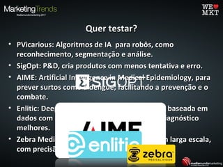 Quer testar?Quer testar?
• PVicarious: Algoritmos de IA para robôs, comoPVicarious: Algoritmos de IA para robôs, como
reconhecimento, segmentação e análise.reconhecimento, segmentação e análise.
• SigOpt: P&D, cria produtos com menos tentativa e erro.SigOpt: P&D, cria produtos com menos tentativa e erro.
• AIME: Artificial Intelligence in Medical Epidemiology, paraAIME: Artificial Intelligence in Medical Epidemiology, para
prever surtos como a dengue, facilitando a prevenção e oprever surtos como a dengue, facilitando a prevenção e o
combate.combate.
• Enlitic: Deep Learning para saúde e medicina baseada emEnlitic: Deep Learning para saúde e medicina baseada em
dados com o objetivo de dar resultados de diagnósticodados com o objetivo de dar resultados de diagnóstico
melhores.melhores.
• Zebra Medical Vision: Análises de exames em larga escala,Zebra Medical Vision: Análises de exames em larga escala,
com precisão ecom precisão e insightsinsights clínicos.clínicos.
 