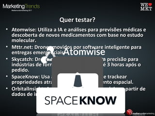 Quer testar?Quer testar?
• Atomwise: Utiliza a IA e análises para previsões médicas eAtomwise: Utiliza a IA e análises para previsões médicas e
descoberta de novos medicamentos com base no estudodescoberta de novos medicamentos com base no estudo
molecular.molecular.
• Mttr.net: Drones movidos por software inteligente paraMttr.net: Drones movidos por software inteligente para
entregas emergenciais.entregas emergenciais.
• Skycatch: Drone oferece imagens de alta precisão paraSkycatch: Drone oferece imagens de alta precisão para
indústrias de forma sistematiza e em até 3 horas após oindústrias de forma sistematiza e em até 3 horas após o
pedido.pedido.
• SpaceKnow: Usa a IA para acompanhar e trackearSpaceKnow: Usa a IA para acompanhar e trackear
propriedades através do acompanhamento espacial.propriedades através do acompanhamento espacial.
• OrbitalInsight: Análise de mercados e negócios a partir deOrbitalInsight: Análise de mercados e negócios a partir de
dados de imagens espaciais.dados de imagens espaciais.
 