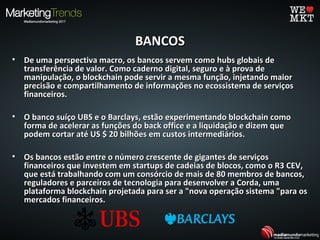 BANCOSBANCOS
• De uma perspectiva macro, os bancos servem como hubs globais deDe uma perspectiva macro, os bancos servem como hubs globais de
transferência de valor. Como caderno digital, seguro e à prova detransferência de valor. Como caderno digital, seguro e à prova de
manipulação, o blockchain pode servir a mesma função, injetando maiormanipulação, o blockchain pode servir a mesma função, injetando maior
precisão e compartilhamento de informações no ecossistema de serviçosprecisão e compartilhamento de informações no ecossistema de serviços
financeiros.financeiros.
• O banco suíço UBS e o Barclays, estão experimentando blockchain comoO banco suíço UBS e o Barclays, estão experimentando blockchain como
forma de acelerar as funções do back office e a liquidação e dizem queforma de acelerar as funções do back office e a liquidação e dizem que
podem cortar até US $ 20 bilhões em custos intermediários.podem cortar até US $ 20 bilhões em custos intermediários.
• Os bancos estão entre o número crescente de gigantes de serviçosOs bancos estão entre o número crescente de gigantes de serviços
financeiros que investem em startups de cadeias de blocos, como o R3 CEV,financeiros que investem em startups de cadeias de blocos, como o R3 CEV,
que está trabalhando com um consórcio de mais de 80 membros de bancos,que está trabalhando com um consórcio de mais de 80 membros de bancos,
reguladores e parceiros de tecnologia para desenvolver a Corda, umareguladores e parceiros de tecnologia para desenvolver a Corda, uma
plataforma blockchain projetada para ser a "nova operação sistema "para osplataforma blockchain projetada para ser a "nova operação sistema "para os
mercados financeiros.mercados financeiros.
 