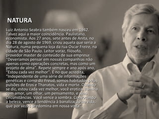 NATURANATURA
Luiz Antonio Seabra também nasceu em 1942.Luiz Antonio Seabra também nasceu em 1942.
Talvez aqui a maior coincidência. Paulistano,Talvez aqui a maior coincidência. Paulistano,
economista. Aos 27 anos, sete antes de Anita, noeconomista. Aos 27 anos, sete antes de Anita, no
dia 28 de agosto de 1969, criou aquela que seria adia 28 de agosto de 1969, criou aquela que seria a
Natura, numa pequena loja da rua Oscar Freire, naNatura, numa pequena loja da rua Oscar Freire, na
cidade de São Paulo. Leitor voraz, filósofo,cidade de São Paulo. Leitor voraz, filósofo,
provedor master de conteúdo de sua empresa:provedor master de conteúdo de sua empresa:
“Deveríamos pensar em nossas companhias não“Deveríamos pensar em nossas companhias não
apenas como operações concretas, mas como umapenas como operações concretas, mas como um
projeto de alma”. Repete sempre e ano após ano,projeto de alma”. Repete sempre e ano após ano,
“Estou cada vez melhor”. É no que acredita,“Estou cada vez melhor”. É no que acredita,
“Independente de uma série de informações“Independente de uma série de informações
genéticas e como diz Freud, somos habitados pelasgenéticas e como diz Freud, somos habitados pelas
pulsões de Eros e Thanatos, vida e morte. Quandopulsões de Eros e Thanatos, vida e morte. Quando
se diz, estou cada vez melhor, você erotiza, iluminase diz, estou cada vez melhor, você erotiza, ilumina
com amor, um olhar, um pensamento, e suascom amor, um olhar, um pensamento, e suas
circunstâncias. Você vence a sombra. Convocandocircunstâncias. Você vence a sombra. Convocando
a beleza, vence a tendência à banalização da vida,a beleza, vence a tendência à banalização da vida,
que por vezes predomina em nossa volta”.que por vezes predomina em nossa volta”.
 