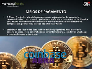 MEIOS DE PAGAMENTOMEIOS DE PAGAMENTO
• O Fórum Econômico Mundial argumentou que as tecnologias de pagamentosO Fórum Econômico Mundial argumentou que as tecnologias de pagamentos
descentralizadas, como o bitcoin, poderiam transformar a transferências de dinheiro,descentralizadas, como o bitcoin, poderiam transformar a transferências de dinheiro,
que, devido à dependência de autoridades centrais como bancos e câmaras deque, devido à dependência de autoridades centrais como bancos e câmaras de
compensação, permaneceu estática nos últimos 150 anos.compensação, permaneceu estática nos últimos 150 anos.
• Blockchain pode ser usado para criar um fluxo de pagamento mais direto queBlockchain pode ser usado para criar um fluxo de pagamento mais direto que
conecta os pagadores e os beneficiários, sem intermediários, com tarifas ultrabaixasconecta os pagadores e os beneficiários, sem intermediários, com tarifas ultrabaixas
e velocidade quase instantânea.e velocidade quase instantânea.
• A COINBASE - que atendeu mais de nove milhões de clientes como plataforma digitalA COINBASE - que atendeu mais de nove milhões de clientes como plataforma digital
para comprar e vender bitcoin, Ether entre outras - tornou-se recentemente apara comprar e vender bitcoin, Ether entre outras - tornou-se recentemente a
primeira empresa de cryptocurrency no Global Unicorn Club.primeira empresa de cryptocurrency no Global Unicorn Club.
• ABRA, uma carteira móvel e meio de pagamento em blockchain, foi recentementeABRA, uma carteira móvel e meio de pagamento em blockchain, foi recentemente
integrada no ecossistema de pagamentos da American Express: através de uma novaintegrada no ecossistema de pagamentos da American Express: através de uma nova
característica, os clientes poderão financiar suas carteiras ABRA usando um cartãocaracterística, os clientes poderão financiar suas carteiras ABRA usando um cartão
American Express.American Express.
 