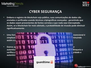 CYBER SEGURANÇACYBER SEGURANÇA
• Embora o registro do blockchain seja público, suas comunicações de dados sãoEmbora o registro do blockchain seja público, suas comunicações de dados são
enviadas e verificadas usando técnicas criptográficas avançadas - garantindo queenviadas e verificadas usando técnicas criptográficas avançadas - garantindo que
os dados sejam provenientes de fontes corretas e que nada seja interceptado.os dados sejam provenientes de fontes corretas e que nada seja interceptado.
Assim, se o blockchain for mais adotada, a probabilidade de invasão pode diminuirAssim, se o blockchain for mais adotada, a probabilidade de invasão pode diminuir
significativamente.significativamente.
• Uma forma que o blockchain reduz o risco da segurança cibernética convencional éUma forma que o blockchain reduz o risco da segurança cibernética convencional é
simplesmente remover a necessidade de intermediários humanos - diminuindosimplesmente remover a necessidade de intermediários humanos - diminuindo
assim a ameaça de hacking, corrupção ou erro.assim a ameaça de hacking, corrupção ou erro.
• Outros aplicativos potenciais incluem o uso de blockchain para fornecerOutros aplicativos potenciais incluem o uso de blockchain para fornecer
autenticação de dados de escala: por exemplo, a startup GUARDTIME bloqueia eautenticação de dados de escala: por exemplo, a startup GUARDTIME bloqueia e
verifica as transações de dados para garantia criptográfica de sua integridade everifica as transações de dados para garantia criptográfica de sua integridade e
autenticidade.autenticidade.
 