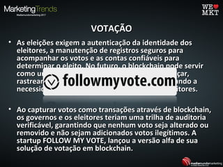 VOTAÇÃOVOTAÇÃO
• As eleições exigem a autenticação da identidade dosAs eleições exigem a autenticação da identidade dos
eleitores, a manutenção de registros seguros paraeleitores, a manutenção de registros seguros para
acompanhar os votos e as contas confiáveis paraacompanhar os votos e as contas confiáveis para
determinar o eleito. No futuro, o blockchain pode servirdeterminar o eleito. No futuro, o blockchain pode servir
como uma infra-estrutura fundamental para lançar,como uma infra-estrutura fundamental para lançar,
rastrear e contar votos - potencialmente eliminando arastrear e contar votos - potencialmente eliminando a
necessidade de relatos, tirando a fraude dos eleitores.necessidade de relatos, tirando a fraude dos eleitores.
• Ao capturar votos como transações através de blockchain,Ao capturar votos como transações através de blockchain,
os governos e os eleitores teriam uma trilha de auditoriaos governos e os eleitores teriam uma trilha de auditoria
verificável, garantindo que nenhum voto seja alterado ouverificável, garantindo que nenhum voto seja alterado ou
removido e não sejam adicionados votos ilegítimos. Aremovido e não sejam adicionados votos ilegítimos. A
startup FOLLOW MY VOTE, lançou a versão alfa de suastartup FOLLOW MY VOTE, lançou a versão alfa de sua
solução de votação em blockchain.solução de votação em blockchain.
 