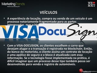VEÍCULOSVEÍCULOS
• A experiência de locação, compra ou venda de um veículo é umA experiência de locação, compra ou venda de um veículo é um
processo notoriamente fragmentado para as partesprocesso notoriamente fragmentado para as partes
interessadas, mas o blockchain pode mudar isso. Em 2015, ainteressadas, mas o blockchain pode mudar isso. Em 2015, a
Visa se associou ao gerenciamento de transações da DOCUSIGNVisa se associou ao gerenciamento de transações da DOCUSIGN
em um projeto de prova de conceito que usou o blockchainem um projeto de prova de conceito que usou o blockchain
para simplificar a locação de carros - transformando-o em umpara simplificar a locação de carros - transformando-o em um
processo de "clique, assinar e dirigir".processo de "clique, assinar e dirigir".
• Com o VISA-DOCUSIGN, os clientes escolhem o carro queCom o VISA-DOCUSIGN, os clientes escolhem o carro que
desejam alugar e a transação é registrada no blockchain. Então,desejam alugar e a transação é registrada no blockchain. Então,
do banco do motorista, o cliente assina um contrato de locaçãodo banco do motorista, o cliente assina um contrato de locação
e uma apólice de seguro e o bloco é atualizada com essae uma apólice de seguro e o bloco é atualizada com essa
informação. Se a tecnologia fosse implementada na prática, éinformação. Se a tecnologia fosse implementada na prática, é
difícil imaginar que um processo desse tipo também possa serdifícil imaginar que um processo desse tipo também possa ser
desenvolvido para venda e registro de automóveis.desenvolvido para venda e registro de automóveis.
 