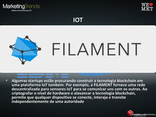 IOTIOT
• A IBM e a Samsung estão trabalhando em um conceito conhecido comoA IBM e a Samsung estão trabalhando em um conceito conhecido como
ADEPT, que usa tecnologia blockchain para formar uma rede descentralizadaADEPT, que usa tecnologia blockchain para formar uma rede descentralizada
de dispositivos IoT. Com a ADEPT ("Telemetria Autônomo descentralizadade dispositivos IoT. Com a ADEPT ("Telemetria Autônomo descentralizada
Peer-to-Peer"), o blockchain servirá como um registro público para aPeer-to-Peer"), o blockchain servirá como um registro público para a
enorme quantidade de dispositivos, que já não precisarão mais de um hubenorme quantidade de dispositivos, que já não precisarão mais de um hub
central para mediar a comunicação entre eles.central para mediar a comunicação entre eles.
• Sem um sistema de controle central para identificar uns aos outros, osSem um sistema de controle central para identificar uns aos outros, os
dispositivos poderão se comunicar de forma autônoma para gerenciardispositivos poderão se comunicar de forma autônoma para gerenciar
atualizações de software, erros ou gerenciamento de energia.atualizações de software, erros ou gerenciamento de energia.
• Algumas startups estão procurando construir a tecnologia blockchain emAlgumas startups estão procurando construir a tecnologia blockchain em
uma plataforma IoT também. Por exemplo, a FILAMENT fornece uma redeuma plataforma IoT também. Por exemplo, a FILAMENT fornece uma rede
descentralizada para sensores IoT para se comunicar uns com os outros. Aodescentralizada para sensores IoT para se comunicar uns com os outros. Ao
criptografar o nível de hardware e alavancar a tecnologia blockchain,criptografar o nível de hardware e alavancar a tecnologia blockchain,
permite que qualquer dispositivo se conecte, interaja e transitepermite que qualquer dispositivo se conecte, interaja e transite
independentemente de uma autoridadeindependentemente de uma autoridade
 