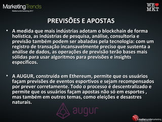 PREVISÕES E APOSTASPREVISÕES E APOSTAS
• A medida que mais indústrias adotam o blockchain de formaA medida que mais indústrias adotam o blockchain de forma
holística, as indústrias de pesquisa, análise, consultoria eholística, as indústrias de pesquisa, análise, consultoria e
previsão também podem ser abaladas pela tecnologia: com umprevisão também podem ser abaladas pela tecnologia: com um
registro de transação incansavelmente preciso que sustenta aregistro de transação incansavelmente preciso que sustenta a
análise de dados, as operações de previsão terão bases maisanálise de dados, as operações de previsão terão bases mais
sólidas para usar algoritmos para previsões e insightssólidas para usar algoritmos para previsões e insights
específicos.específicos.
• A AUGUR, construída em Ethereum, permite que os usuáriosA AUGUR, construída em Ethereum, permite que os usuários
façam previsões de eventos esportivos e sejam recompensadosfaçam previsões de eventos esportivos e sejam recompensados
por prever corretamente. Todo o processo é descentralizado epor prever corretamente. Todo o processo é descentralizado e
permite que os usuários façam apostas não só em esportes ,permite que os usuários façam apostas não só em esportes ,
mas também em outros temas, como eleições e desastresmas também em outros temas, como eleições e desastres
naturais.naturais.
 
