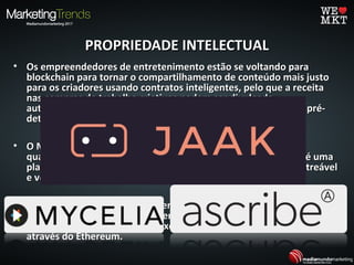 PROPRIEDADE INTELECTUALPROPRIEDADE INTELECTUAL
• Os empreendedores de entretenimento estão se voltando paraOs empreendedores de entretenimento estão se voltando para
blockchain para tornar o compartilhamento de conteúdo mais justoblockchain para tornar o compartilhamento de conteúdo mais justo
para os criadores usando contratos inteligentes, pelo que a receitapara os criadores usando contratos inteligentes, pelo que a receita
nas compras de trabalho criativos podem ser divulgadanas compras de trabalho criativos podem ser divulgada
automaticamente de acordo com os acordos de licenciamento pré-automaticamente de acordo com os acordos de licenciamento pré-
determinados.determinados.
• O MYCELIA foi lançado com foco na produção de músicas deO MYCELIA foi lançado com foco na produção de músicas de
qualidade suportadas pela tecnologia blockchain. ASCRIBE.IO, é umaqualidade suportadas pela tecnologia blockchain. ASCRIBE.IO, é uma
plataforma que funciona como um registro de propriedade rastreávelplataforma que funciona como um registro de propriedade rastreável
e verificável entre artistas e seu trabalho.e verificável entre artistas e seu trabalho.
• A startup JAAK está desenvolvendo uma plataforma que permite queA startup JAAK está desenvolvendo uma plataforma que permite que
os proprietários de mídia convertam os conteúdos em "conteúdoos proprietários de mídia convertam os conteúdos em "conteúdo
inteligente" que podem auto executar transações de licenciamentointeligente" que podem auto executar transações de licenciamento
através do Ethereum.através do Ethereum.
 