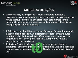MERCADO DE AÇÕESMERCADO DE AÇÕES
• Durante anos, as empresas trabalharam para facilitar oDurante anos, as empresas trabalharam para facilitar o
processo de compra, venda e comercialização de ações, e agoraprocesso de compra, venda e comercialização de ações, e agora
novas startups com foco em blockchain estão procurandonovas startups com foco em blockchain estão procurando
automatizar e garantir o processo de forma mais eficiente doautomatizar e garantir o processo de forma mais eficiente do
que qualquer solução passada.que qualquer solução passada.
• A TØ.com, quer habilitar as transações de ações on-line usandoA TØ.com, quer habilitar as transações de ações on-line usando
a tecnologia blockchain. A plataforma "t zero" integra livrosa tecnologia blockchain. A plataforma "t zero" integra livros
contábeis distribuídos criptográficamente com processos decontábeis distribuídos criptográficamente com processos de
negociação existentes para reduzir o tempo e os custos enegociação existentes para reduzir o tempo e os custos e
aumentar a transparência.aumentar a transparência.
• A startup CHAIN é líder nessa frente: a empresa ajudou aA startup CHAIN é líder nessa frente: a empresa ajudou a
orquestrar uma integração em blockchain ao vivo que conectouorquestrar uma integração em blockchain ao vivo que conectou
com sucesso a bolsa de valores da Nasdaq e a infraestrutura docom sucesso a bolsa de valores da Nasdaq e a infraestrutura do
Citi.Citi.
 