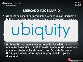 MERCADO IMOBILIÁRIOMERCADO IMOBILIÁRIO
• As dores de cabeça para comprar e vender imóveis incluem aAs dores de cabeça para comprar e vender imóveis incluem a
falta de transparência durante e após as transações, grandesfalta de transparência durante e após as transações, grandes
quantidades de papelada, possíveis fraudes e erros nosquantidades de papelada, possíveis fraudes e erros nos
registros públicos. O blockchain oferece uma maneira deregistros públicos. O blockchain oferece uma maneira de
reduzir a necessidade de manutenção de registros em papel ereduzir a necessidade de manutenção de registros em papel e
acelerar transações.acelerar transações.
• Pode ajudar a gravar, rastrear e transferir títulos dePode ajudar a gravar, rastrear e transferir títulos de
propriedade, gravames e muito mais, e podem ajudar a garantirpropriedade, gravames e muito mais, e podem ajudar a garantir
que todos os documentos sejam precisos e verificáveis.que todos os documentos sejam precisos e verificáveis.
• A Ubitquity oferece uma plataforma de blockchain paraA Ubitquity oferece uma plataforma de blockchain para
empresas financeiras, de títulos e de hipotecas. Atualmente, aempresas financeiras, de títulos e de hipotecas. Atualmente, a
empresa está trabalhando com o Land Records Bureau noempresa está trabalhando com o Land Records Bureau no
Brasil, para inserir informações de propriedade e gravarBrasil, para inserir informações de propriedade e gravar
documentos.documentos.
 