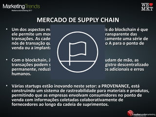MERCADO DE SUPPLY CHAINMERCADO DE SUPPLY CHAIN
• Um dos aspectos mais universalmente aplicáveis do blockchain é que​​Um dos aspectos mais universalmente aplicáveis do blockchain é que​​
ele permite um monitoramento mais seguro e transparente dasele permite um monitoramento mais seguro e transparente das
transações. As cadeias de suprimentos são basicamente uma série detransações. As cadeias de suprimentos são basicamente uma série de
nós de transação que movem produtos do ponto A para o ponto denós de transação que movem produtos do ponto A para o ponto de
venda ou a implantação final.venda ou a implantação final.
• Com o blockchain, à medida que os produtos mudam de mão, asCom o blockchain, à medida que os produtos mudam de mão, as
transações podem ser documentadas em um registro descentralizadotransações podem ser documentadas em um registro descentralizado
permanente, reduzindo atrasos de tempo, custos adicionais e errospermanente, reduzindo atrasos de tempo, custos adicionais e erros
humanos.humanos.
• Várias startups estão inovando neste setor: a PROVENANCE, estáVárias startups estão inovando neste setor: a PROVENANCE, está
construindo um sistema de rastreabilidade para materiais e produtos,construindo um sistema de rastreabilidade para materiais e produtos,
permitindo que as empresas envolvam consumidores no ponto depermitindo que as empresas envolvam consumidores no ponto de
venda com informações coletadas colaborativamente devenda com informações coletadas colaborativamente de
fornecedores ao longo da cadeia de suprimentos.fornecedores ao longo da cadeia de suprimentos.
 