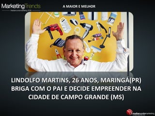 LINDOLFO MARTINS, 26 ANOS, MARINGÁ(PR)LINDOLFO MARTINS, 26 ANOS, MARINGÁ(PR)
BRIGA COM O PAI E DECIDE EMPREENDER NABRIGA COM O PAI E DECIDE EMPREENDER NA
CIDADE DE CAMPO GRANDE (MS)CIDADE DE CAMPO GRANDE (MS)
A MAIOR E MELHORA MAIOR E MELHOR
 