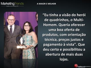 ““Eu tinha a visão do heróiEu tinha a visão do herói
de quadrinhos, o Multi-de quadrinhos, o Multi-
Homem. Queria oferecerHomem. Queria oferecer
uma boa oferta deuma boa oferta de
produtos, com orientaçãoprodutos, com orientação
técnica, preços justos etécnica, preços justos e
pagamento à vista”. Quepagamento à vista”. Que
deu certo e possibilitou adeu certo e possibilitou a
abertura de mais duasabertura de mais duas
lojas.lojas.
A MAIOR E MELHORA MAIOR E MELHOR
 