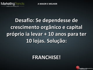 Desafio: Se dependesse deDesafio: Se dependesse de
crescimento orgânico e capitalcrescimento orgânico e capital
próprio ia levar + 10 anos para terpróprio ia levar + 10 anos para ter
10 lojas. Solução:10 lojas. Solução:
FRANCHISE!FRANCHISE!
A MAIOR E MELHORA MAIOR E MELHOR
 