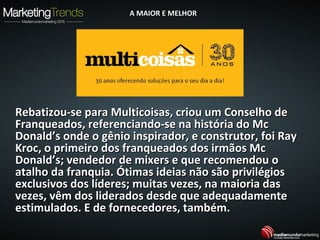 Rebatizou-se para Multicoisas, criou um Conselho deRebatizou-se para Multicoisas, criou um Conselho de
Franqueados, referenciando-se na história do McFranqueados, referenciando-se na história do Mc
Donald’s onde o gênio inspirador, e construtor, foi RayDonald’s onde o gênio inspirador, e construtor, foi Ray
Kroc, o primeiro dos franqueados dos irmãos McKroc, o primeiro dos franqueados dos irmãos Mc
Donald’s; vendedor de mixers e que recomendou oDonald’s; vendedor de mixers e que recomendou o
atalho da franquia. Ótimas ideias não são privilégiosatalho da franquia. Ótimas ideias não são privilégios
exclusivos dos líderes; muitas vezes, na maioria dasexclusivos dos líderes; muitas vezes, na maioria das
vezes, vêm dos liderados desde que adequadamentevezes, vêm dos liderados desde que adequadamente
estimulados. E de fornecedores, também.estimulados. E de fornecedores, também.
A MAIOR E MELHORA MAIOR E MELHOR
 
