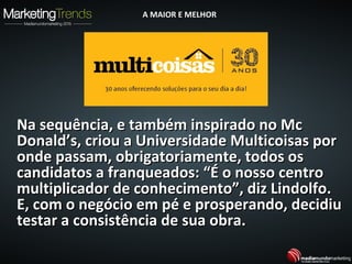 Na sequência, e também inspirado no McNa sequência, e também inspirado no Mc
Donald’s, criou a Universidade Multicoisas porDonald’s, criou a Universidade Multicoisas por
onde passam, obrigatoriamente, todos osonde passam, obrigatoriamente, todos os
candidatos a franqueados: “É o nosso centrocandidatos a franqueados: “É o nosso centro
multiplicador de conhecimento”, diz Lindolfo.multiplicador de conhecimento”, diz Lindolfo.
E, com o negócio em pé e prosperando, decidiuE, com o negócio em pé e prosperando, decidiu
testar a consistência de sua obra.testar a consistência de sua obra.
A MAIOR E MELHORA MAIOR E MELHOR
 