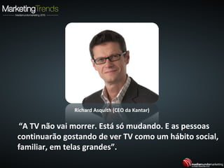 “A TV não vai morrer. Está só mudando. E as pessoas
continuarão gostando de ver TV como um hábito social,
familiar, em telas grandes”.
Richard Asquith (CEO da Kantar)
 