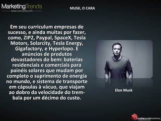 Em seu curriculum empresas deEm seu curriculum empresas de
sucesso, e ainda muitas por fazer,sucesso, e ainda muitas por fazer,
como, ZIP2, Paypal, SpaceX, Teslacomo, ZIP2, Paypal, SpaceX, Tesla
Motors, Solarcity, Tesla Energy,Motors, Solarcity, Tesla Energy,
Gigafactory, e Hyperlopo. EGigafactory, e Hyperlopo. E
anúncios de produtosanúncios de produtos
devastadores do bem: bateriasdevastadores do bem: baterias
residenciais e comerciais pararesidenciais e comerciais para
painéis solares que mudam porpainéis solares que mudam por
completo o suprimento de energiacompleto o suprimento de energia
no mundo, e sistema de transporteno mundo, e sistema de transporte
em cápsulas à vácuo, que viajamem cápsulas à vácuo, que viajam
ao dobro da velocidade do trem-ao dobro da velocidade do trem-
bala por um décimo do custo.bala por um décimo do custo.
Elon Musk
MUSK, O CARAMUSK, O CARA
 