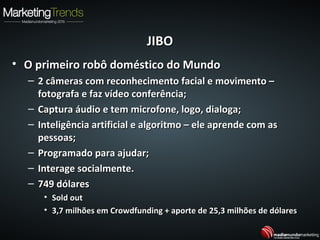 JIBOJIBO
• O primeiro robô doméstico do MundoO primeiro robô doméstico do Mundo
– 2 câmeras com reconhecimento facial e movimento –2 câmeras com reconhecimento facial e movimento –
fotografa e faz vídeo conferência;fotografa e faz vídeo conferência;
– Captura áudio e tem microfone, logo, dialoga;Captura áudio e tem microfone, logo, dialoga;
– Inteligência artificial e algoritmo – ele aprende com asInteligência artificial e algoritmo – ele aprende com as
pessoas;pessoas;
– Programado para ajudar;Programado para ajudar;
– Interage socialmente.Interage socialmente.
– 749 dólares749 dólares
• Sold outSold out
• 3,7 milhões em Crowdfunding + aporte de 25,3 milhões de dólares3,7 milhões em Crowdfunding + aporte de 25,3 milhões de dólares
 