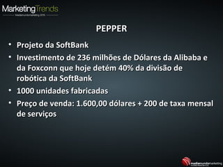 PEPPERPEPPER
• Projeto da SoftBankProjeto da SoftBank
• Investimento de 236 milhões de Dólares da Alibaba eInvestimento de 236 milhões de Dólares da Alibaba e
da Foxconn que hoje detém 40% da divisão deda Foxconn que hoje detém 40% da divisão de
robótica da SoftBankrobótica da SoftBank
• 1000 unidades fabricadas1000 unidades fabricadas
• Preço de venda: 1.600,00 dólares + 200 de taxa mensalPreço de venda: 1.600,00 dólares + 200 de taxa mensal
de serviçosde serviços
 
