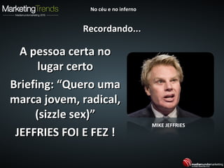 A pessoa certa noA pessoa certa no
lugar certolugar certo
Briefing: “Quero umaBriefing: “Quero uma
marca jovem, radical,marca jovem, radical,
(sizzle sex)”(sizzle sex)”
JEFFRIES FOI E FEZ !JEFFRIES FOI E FEZ !
MIKE JEFFRIES
Recordando...Recordando...
No céu e no infernoNo céu e no inferno
 