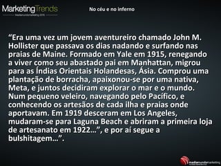““Era uma vez um jovem aventureiro chamado John M.Era uma vez um jovem aventureiro chamado John M.
Hollister que passava os dias nadando e surfando nasHollister que passava os dias nadando e surfando nas
praias de Maine. Formado em Yale em 1915, renegandopraias de Maine. Formado em Yale em 1915, renegando
a viver como seu abastado pai em Manhattan, migroua viver como seu abastado pai em Manhattan, migrou
para as Índias Orientais Holandesas, Ásia. Comprou umapara as Índias Orientais Holandesas, Ásia. Comprou uma
plantação de borracha, apaixonou-se por uma nativa,plantação de borracha, apaixonou-se por uma nativa,
Meta, e juntos decidiram explorar o mar e o mundo.Meta, e juntos decidiram explorar o mar e o mundo.
Num pequeno veleiro, navegando pelo Pacífico, eNum pequeno veleiro, navegando pelo Pacífico, e
conhecendo os artesãos de cada ilha e praias ondeconhecendo os artesãos de cada ilha e praias onde
aportavam. Em 1919 desceram em Los Angeles,aportavam. Em 1919 desceram em Los Angeles,
mudaram-se para Laguna Beach e abriram a primeira lojamudaram-se para Laguna Beach e abriram a primeira loja
de artesanato em 1922…”, e por aí segue ade artesanato em 1922…”, e por aí segue a
bulshitagem…”.bulshitagem…”.
No céu e no infernoNo céu e no inferno
 