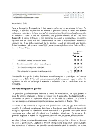 Attention aux biais
Dans la formulation des questions, il faut prendre garde à un certain nombre de biais. Par
exemple, la réaction de prestance va amener la personne sondée à choisir une réponse
socialement valorisée et déclarer ainsi qu’elle souhaite plus d’émissions culturelles et moins
de téléréalité… Dans le cas de l’ergonomie, une question comme : « il m’a été facile
d’apprendre à utiliser le logiciel » peut donner au répondant le sentiment que ses propres
capacités sont en cause. On peut contrebalancer un biais d’acquiescement (tendance à
répondre oui et ce indépendamment de la question posée) en proposant des énoncés
défavorables (voir ci-dessous un extrait SUMI, questionnaire qui alterne énoncés favorables et
énoncés défavorables).

Il faut veiller à ce que les échelles de réponse soient homogènes et symétriques : « Comment
trouvez vous ce billet ? Très intéressant, intéressant, plutôt intéressant ou pas si utile. » Le
répondant est plus qu’encouragé à répondre « intéressant » et le vocabulaire n’est pas
homogène.
Structure et longueur des questions
Les premières questions doivent indiquer le thème du questionnaire, son style général, le
genre de réponses attendues, le temps nécessaire pour le compléter. Il est recommandé de
commencer par poser des questions auxquelles il est facile de répondre. En général, il
convient de regrouper les questions par thème (pas de redondance, ni de coq à l’âne)
Il n’existe pas de norme sur la longueur d’un questionnaire. Outre, le type d’information à
recueillir, le nombre de questions est à moduler en fonction du mode d'administration choisi,
du degré d'implication des répondants, de leur disponibilité. Les questions considérées comme
ennuyeuses sont celles qui nécessitent des descriptions minutieuses. En revanche, les
questions d’opinion et portant sur les jugements de valeur sont, en général, bien accueillies.
Variables définies, questions bien formulées, biais évités, pour parfaire la démarche, il reste à
pré-tester le questionnaire. La phase de pré-test est importante, elle permet d’évaluer, auprès
d’un échantillon d’utilisateurs (si possible une cinquantaine pour les enquêtes de grande

 