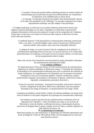  Le produit. Chacun des grands médias marketing présente un certain nombre de
caractéristiques qui lui procurent un pouvoir de démonstration, de visualisation,
d’explication et de crédibilité plus ou moins élevé.
 Le message. Un message annoncent une grande vente promotionnelle a besoin
de la radio, des quotidiens ou de l’affichage. Un message comportant une longue
argumentation technique sera plus adapter à une périodique.
 Le budget marketing. La télévision est un média marketing relativement onéreux par
rapport à la presse périodique ou à la radio. Cependant, les coûts bruts ne peuvent être
comparés directement et doivent tenir compte de la naute et de la composition de l’audience.
Il peut ainsi s’avérer que, sur la base d’un coût aux mille contacts, la télévision revienne
moins chère que la presse.
La publicité demeure l’outil principal de la communication marketing commerciale
mais, à ses côtés, se sont développées toutes sortes d’actions qui n’utilisent pas le
canal des médias. Bien menées, elles sont d’une redoutable efficacité.
La plupart du temps, ces actions jouent le rôle de complément de la publicité. La
communication marketing forme un tout que l’on ne peut dissocier et on veillera plus
particulièrement à la cohérence, d’une part, de tous les moyens utilisés, et d’autre part,
de leur programmation dans le temps.
Dans cette section, bous énumérons successivement les quatre principales techniques
de communication marketing hors média.
A. Les relations publiques :
Ne représentant pour l’heure qu’à peine 10% des investissements de communication
marketing, les relations publiques se définissent comme « l’ensemble des techniques
d’information et de communication marketing pour créer ou entretenir des relations de
bonne intelligence, de compréhension et de sympathie avec les groupes environnant
l’entreprise et ceux qui la constituent (publics, clientèle, fournisseurs, milieux
professionnels, banquiers, prescripteurs et formateurs d’opinion, collectivités locales et
régionales, enseignements, personnel, direction) ».
Toutes les occasions sont bonnes : lancement d’un produit, anniversaire, fusion de
sociétés, changement de direction, début d’une exportation, mais aussi patient
façonnage d’une image d’entreprise, ou rajeunissement d’une image vieillie.
Longtemps considérées comme futiles, inutiles, les relations publiques ont acquis leurs
titres de noblesse et font partie intégrante de la politique de communication marketing.
De nombreux moyens (qui doivent être impérativement coordonnés) sont à la
disposition de l’entreprise : visites d’entreprise (au siège ou sur les lieux de
fabrication), visites de chantier, conférences de presse, communiqués de presse,
interviews du dirigeant dans la presse, simples envois de lettres, cocktails, déjeuner ou
petit déjeuner de presse, etc.
B. Le sponsoring et le mécénat :
Intéressant quelque six cents annonceurs, le sponsoring et le mécénat représentent sans
doute un budget de l’ordre de 300 millions d’Dhs. Son développement est intervenu
pour plusieurs raisons :

 