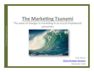 The	
  Marke)ng	
  Tsunami	
  	
  
The	
  Marke)ng	
  Tsunami	
  
The	
  wave	
  of	
  changes	
  in	
  marke)ng	
  in	
  an	
  era	
  of	
  empowered	
  
consumers	
  
Rich	
  Meyer	
  
Online	
  Strategic	
  Solu)ons	
  
November	
  2010	
  
 