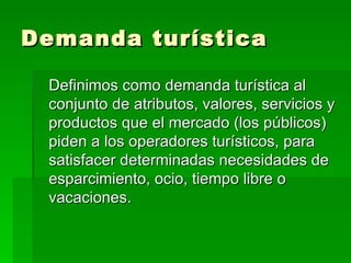 Demanda turística Definimos como demanda turística al conjunto de atributos, valores, servicios y productos que el mercado (los públicos) piden a los operadores turísticos, para satisfacer determinadas necesidades de esparcimiento, ocio, tiempo libre o vacaciones.  