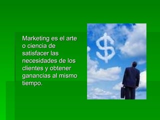 Marketing es el arte o ciencia de satisfacer las necesidades de los clientes y obtener ganancias al mismo tiempo.  
