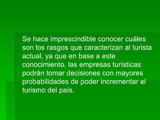 Se hace imprescindible conocer cuáles son los rasgos que caracterizan al turista actual, ya que en base a este conocimiento, las empresas turísticas podrán tomar decisiones con mayores probabilidades de poder incrementar el turismo del país.   