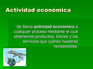 Actividad económica Se llama  actividad económica  a cualquier proceso mediante el cual obtenemos productos, bienes y los servicios que cubren nuestras necesidades. 