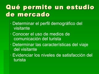 Qué permite un estudio de mercado · Determinar el perfil demográfico del visitante  · Conocer el uso de medios de comunicación del turista  · Determinar las características del viaje del visitante  · Evidenciar los niveles de satisfacción del turista   