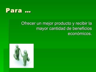Para … Ofrecer un mejor producto y recibir la mayor cantidad de beneficios económicos. 