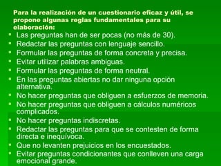 Para la realización de un cuestionario eficaz y útil, se propone algunas reglas fundamentales para su elaboración:  Las preguntas han de ser pocas (no más de 30).  Redactar las preguntas con lenguaje sencillo.  Formular las preguntas de forma concreta y precisa.  Evitar utilizar palabras ambiguas.  Formular las preguntas de forma neutral.  En las preguntas abiertas no dar ninguna opción alternativa.  No hacer preguntas que obliguen a esfuerzos de memoria.  No hacer preguntas que obliguen a cálculos numéricos complicados.  No hacer preguntas indiscretas.  Redactar las preguntas para que se contesten de forma directa e inequívoca.  Que no levanten prejuicios en los encuestados.  Evitar preguntas condicionantes que conlleven una carga emocional grande.   