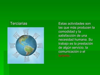 Terciarias  Estas actividades son las que más producen la comodidad y la satisfacción de una necesidad humana. Su trabajo es la prestación de algún servicio, la comunicación o el  turismo .  