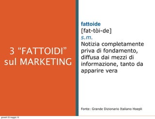  
3 “FATTOIDI”
sul MARKETING
fattoide
[fat-tòi-de]
s.m.
Notizia completamente
priva di fondamento,
diffusa dai mezzi di
informazione, tanto da
apparire vera
Fonte: Grande Dizionario Italiano Hoepli
giovedì 23 maggio 13
 