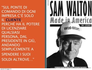  
“SUL PONTE DI
COMANDO DI OGNI
IMPRESA C’È SOLO
IL CLIENTE,
PERCHÉ HA IL POTERE
DI LICENZIARE
QUALSIASI
PERSONA, DAL
PRESIDENTE IN GIÙ,
ANDANDO
SEMPLICEMENTE A
SPENDERE I SUOI
SOLDI ALTROVE…”
giovedì 23 maggio 13
 